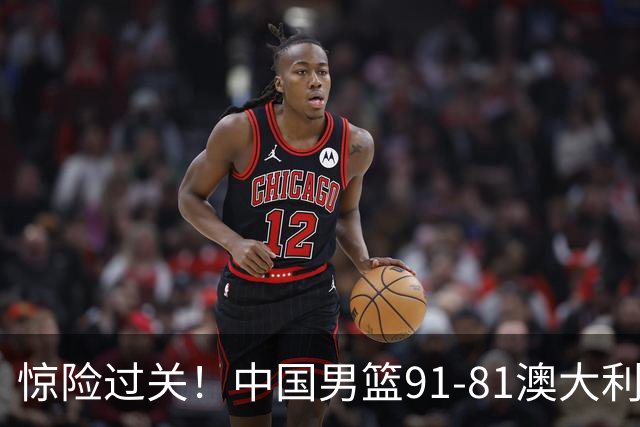 惊险过关！中国男篮91-81澳大利亚 王俊杰末节统治比赛拿下开门红